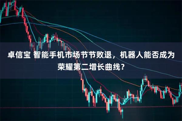 卓信宝 智能手机市场节节败退，机器人能否成为荣耀第二增长曲线？