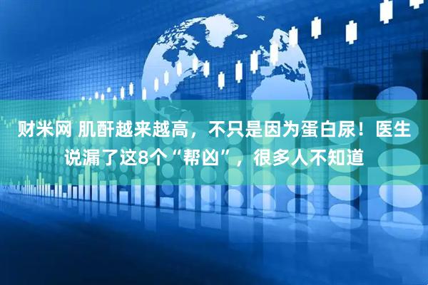 财米网 肌酐越来越高，不只是因为蛋白尿！医生说漏了这8个“帮凶”，很多人不知道