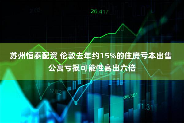 苏州恒泰配资 伦敦去年约15%的住房亏本出售 公寓亏损可能性高出六倍