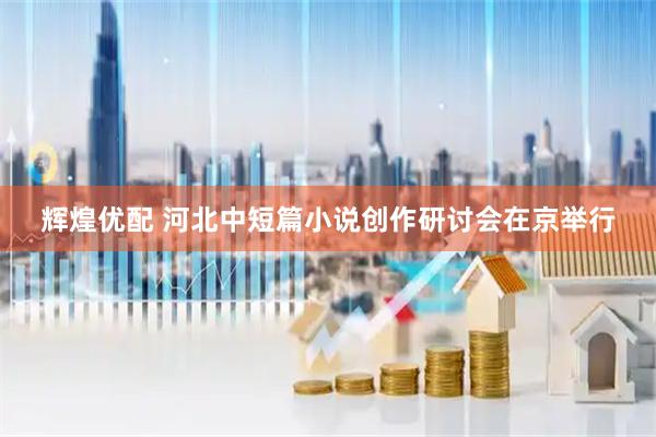 辉煌优配 河北中短篇小说创作研讨会在京举行