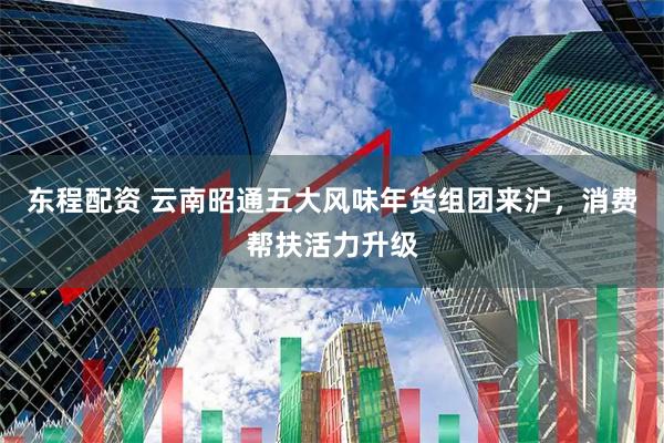 东程配资 云南昭通五大风味年货组团来沪，消费帮扶活力升级