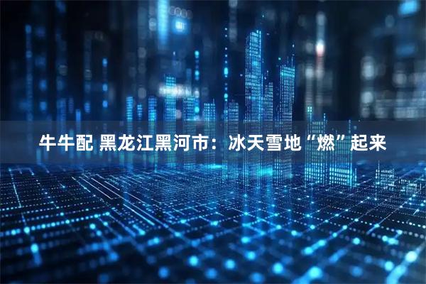 牛牛配 黑龙江黑河市：冰天雪地“燃”起来