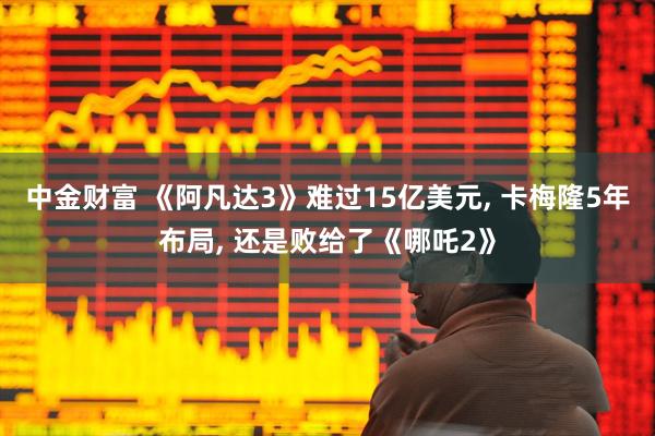 中金财富 《阿凡达3》难过15亿美元, 卡梅隆5年布局, 还是败给了《哪吒2》