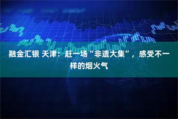 融金汇银 天津：赶一场“非遗大集”，感受不一样的烟火气
