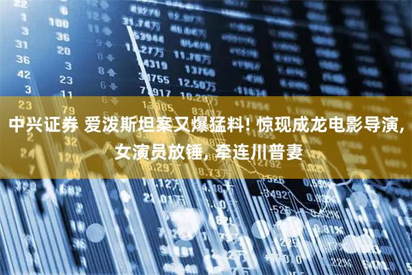 中兴证券 爱泼斯坦案又爆猛料! 惊现成龙电影导演, 女演员放锤, 牵连川普妻