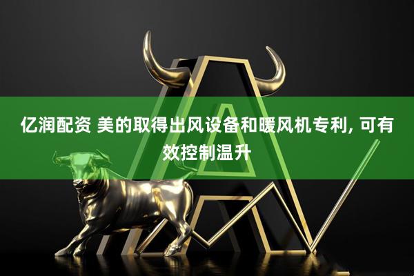 亿润配资 美的取得出风设备和暖风机专利, 可有效控制温升