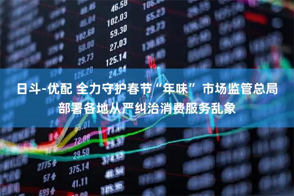 日斗-优配 全力守护春节“年味” 市场监管总局部署各地从严纠治消费服务乱象