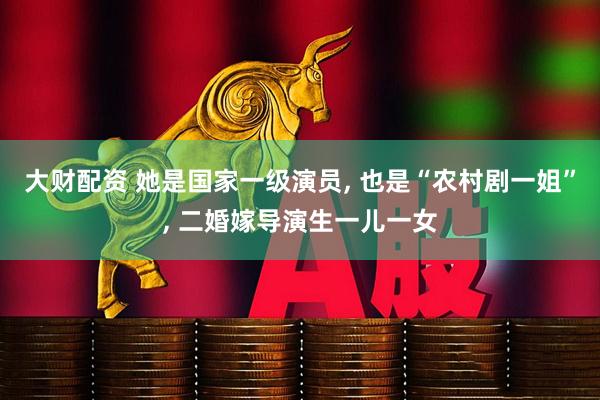 大财配资 她是国家一级演员, 也是“农村剧一姐”, 二婚嫁导演生一儿一女