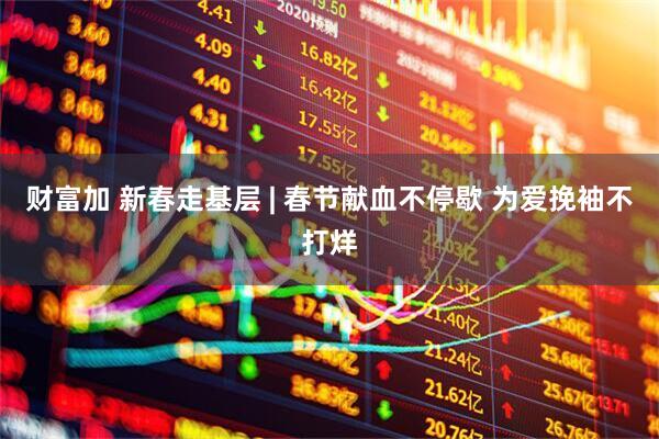 财富加 新春走基层 | 春节献血不停歇 为爱挽袖不打烊