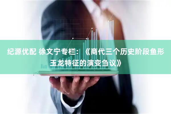 纪源优配 徐文宁专栏：《商代三个历史阶段鱼形玉龙特征的演变刍议》