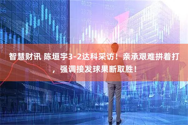 智慧财讯 陈垣宇3-2达科采访！亲承艰难拼着打，强调接发球果断取胜！