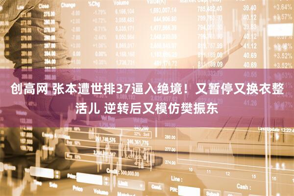 创高网 张本遭世排37逼入绝境！又暂停又换衣整活儿 逆转后又模仿樊振东