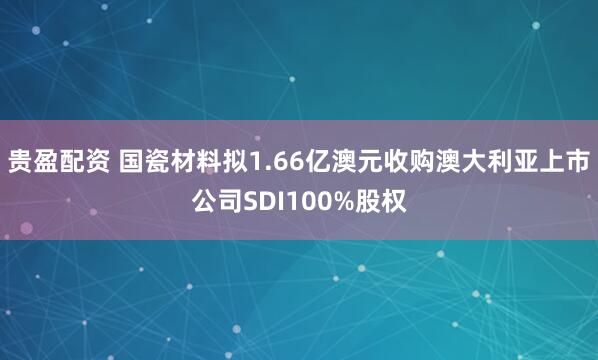 贵盈配资 国瓷材料拟1.66亿澳元收购澳大利亚上市公司SDI100%股权
