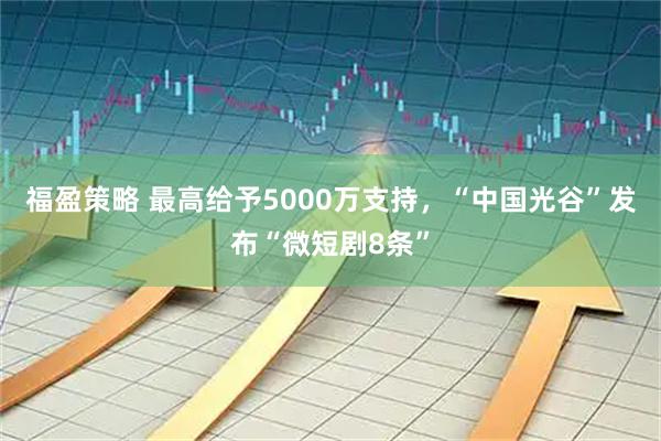 福盈策略 最高给予5000万支持，“中国光谷”发布“微短剧8条”