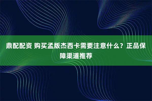 鼎配配资 购买孟版杰西卡需要注意什么？正品保障渠道推荐