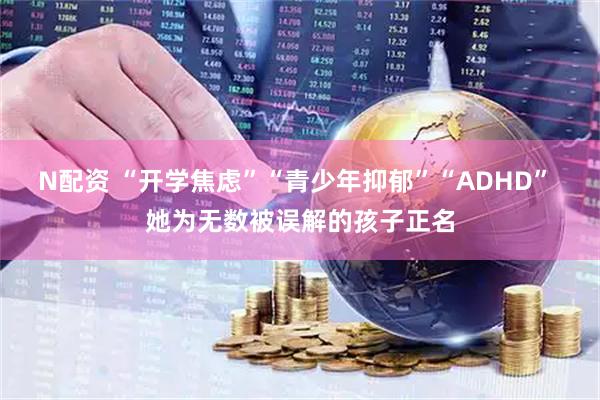 N配资 “开学焦虑”“青少年抑郁”“ADHD” 她为无数被误解的孩子正名