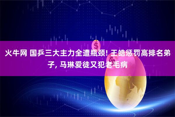 火牛网 国乒三大主力全遭瓶颈! 王皓惩罚高排名弟子, 马琳爱徒又犯老毛病