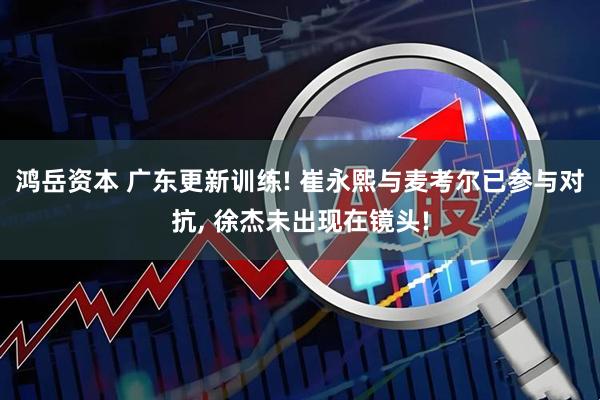 鸿岳资本 广东更新训练! 崔永熙与麦考尔已参与对抗, 徐杰未出现在镜头!
