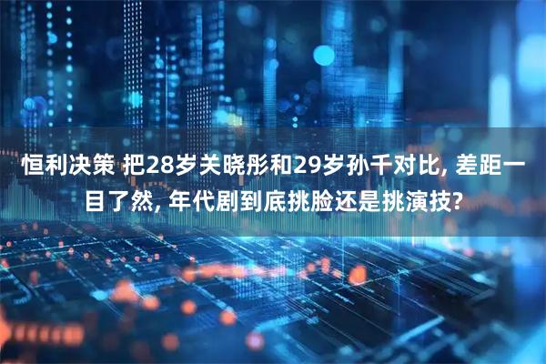 恒利决策 把28岁关晓彤和29岁孙千对比, 差距一目了然, 年代剧到底挑脸还是挑演技?