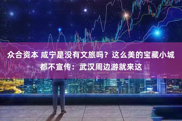 众合资本 咸宁是没有文旅吗？这么美的宝藏小城都不宣传：武汉周边游就来这