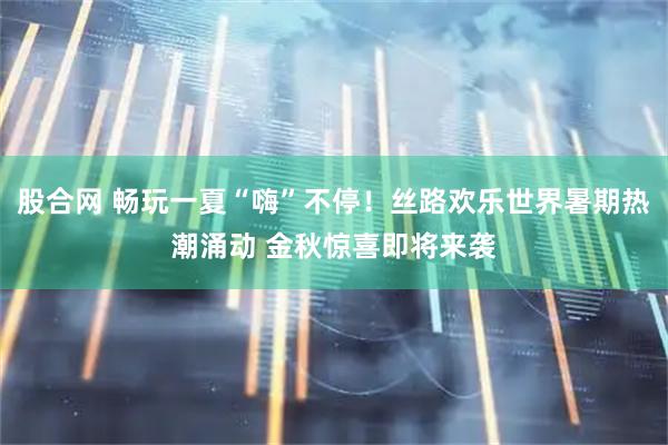 股合网 畅玩一夏“嗨”不停！丝路欢乐世界暑期热潮涌动 金秋惊喜即将来袭