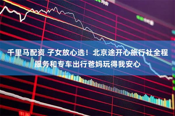 千里马配资 子女放心选！北京途开心旅行社全程服务和专车出行爸妈玩得我安心