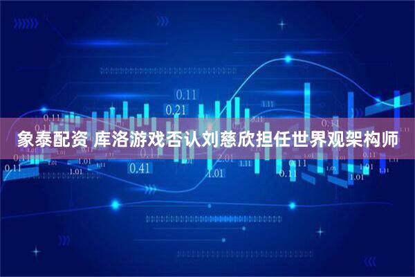 象泰配资 库洛游戏否认刘慈欣担任世界观架构师
